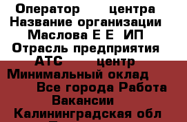 Оператор Call-центра › Название организации ­ Маслова Е Е, ИП › Отрасль предприятия ­ АТС, call-центр › Минимальный оклад ­ 20 000 - Все города Работа » Вакансии   . Калининградская обл.,Приморск г.